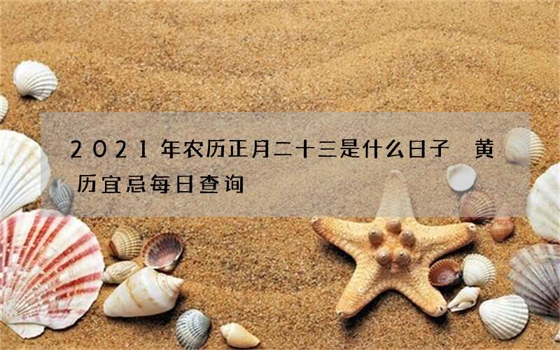 2021年农历正月二十三是什么日子 黄历宜忌每日查询